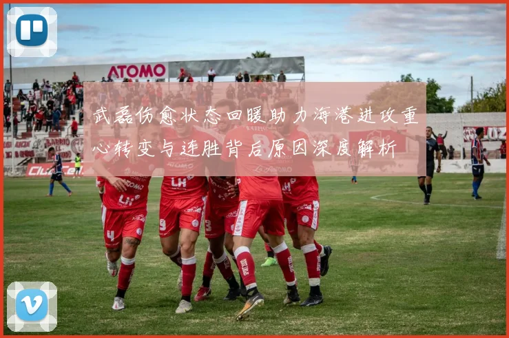 武磊伤愈状态回暖助力海港进攻重心转变与连胜背后原因深度解析